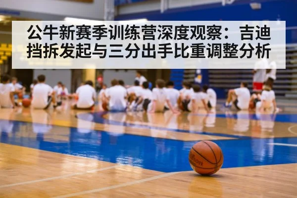 公牛新赛季训练营深度观察：吉迪挡拆发起与三分出手比重调整分析
