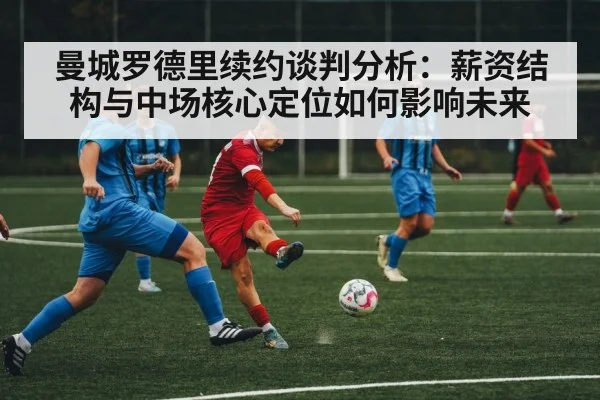 曼城罗德里续约谈判分析:薪资结构与中场核心定位如何影响未来