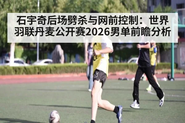 石宇奇后场劈杀与网前控制：世界羽联丹麦公开赛2026男单前瞻分析