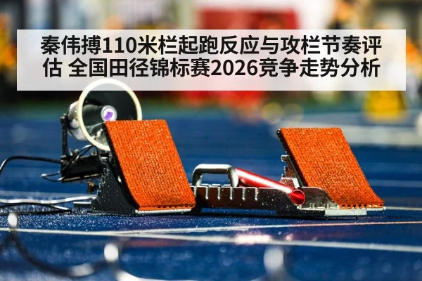 秦伟搏110米栏起跑反应与攻栏节奏评估 全国田径锦标赛2026竞争走势分析